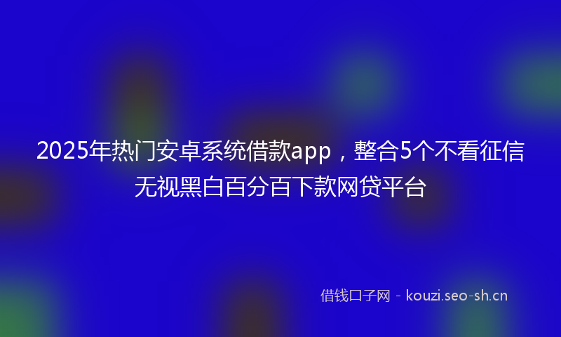 2025年热门安卓系统借款app，整合5个不看征信无视黑白百分百下款网贷平台
