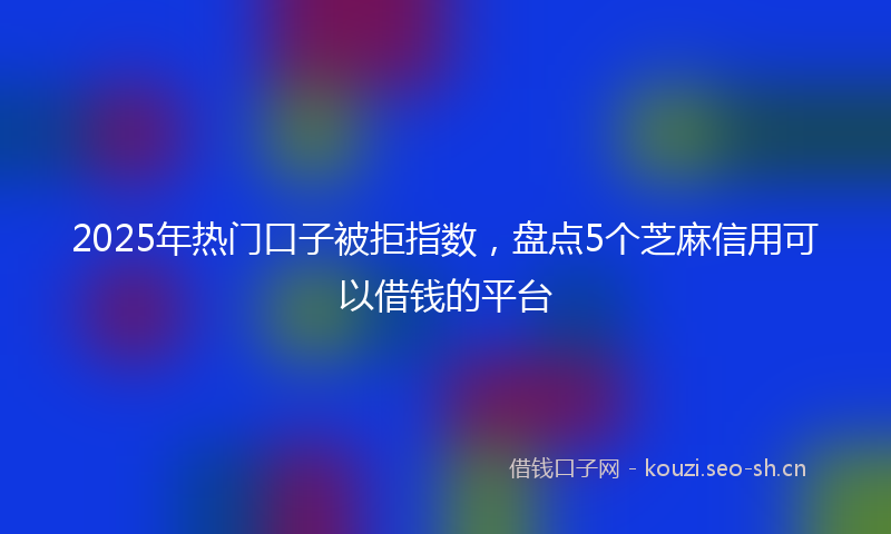 2025年热门口子被拒指数，盘点5个芝麻信用可以借钱的平台