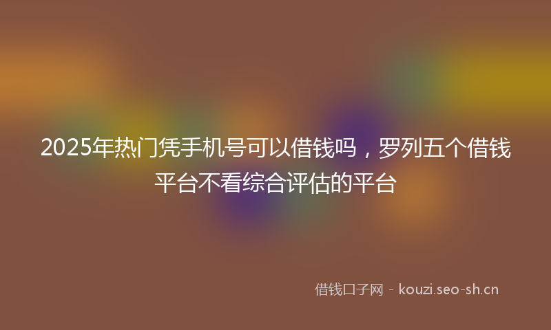 2025年热门凭手机号可以借钱吗，罗列五个借钱平台不看综合评估的平台