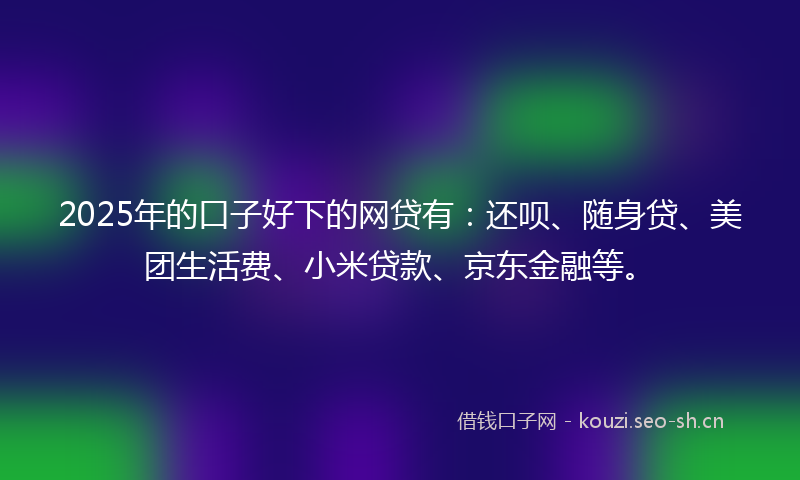 2025年的口子好下的网贷有：还呗、随身贷、美团生活费、小米贷款、京东金融等。