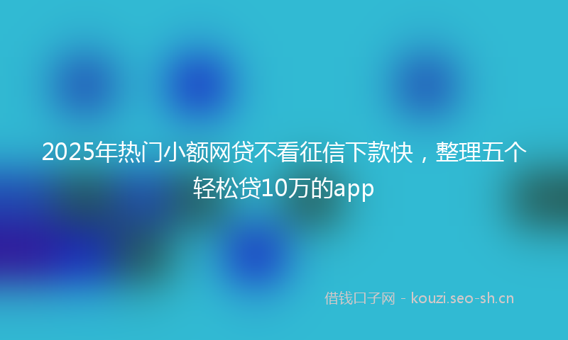 2025年热门小额网贷不看征信下款快，整理五个轻松贷10万的app