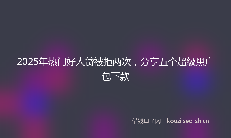 2025年热门好人贷被拒两次，分享五个超级黑户包下款
