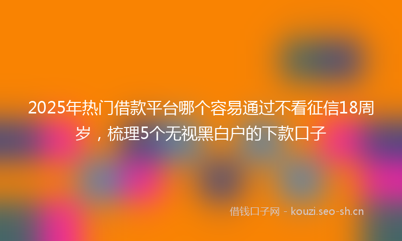 2025年热门借款平台哪个容易通过不看征信18周岁，梳理5个无视黑白户的下款口子