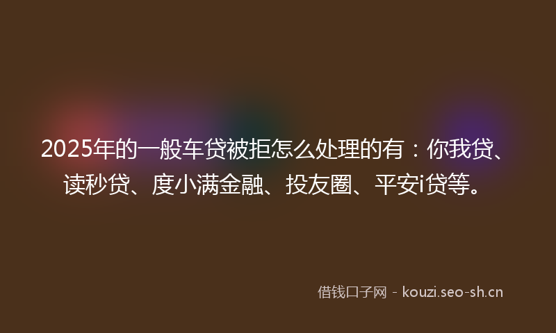 2025年的一般车贷被拒怎么处理的有：你我贷、读秒贷、度小满金融、投友圈、平安i贷等。