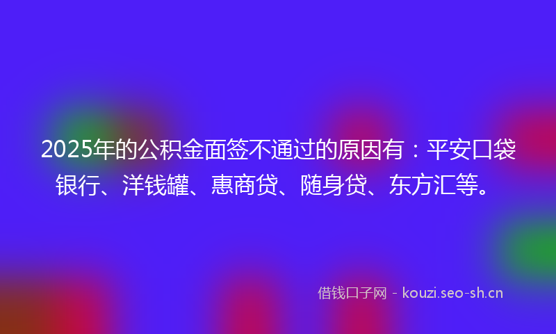 2025年的公积金面签不通过的原因有：平安口袋银行、洋钱罐、惠商贷、随身贷、东方汇等。