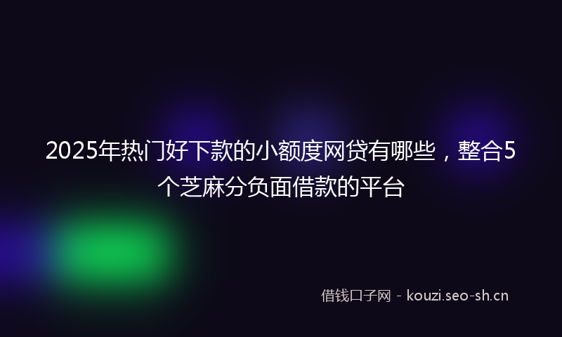 2025年热门好下款的小额度网贷有哪些，整合5个芝麻分负面借款的平台