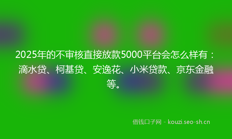 2025年的不审核直接放款5000平台会怎么样有：滴水贷、柯基贷、安逸花、小米贷款、京东金融等。