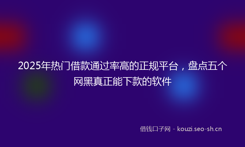 2025年热门借款通过率高的正规平台，盘点五个网黑真正能下款的软件
