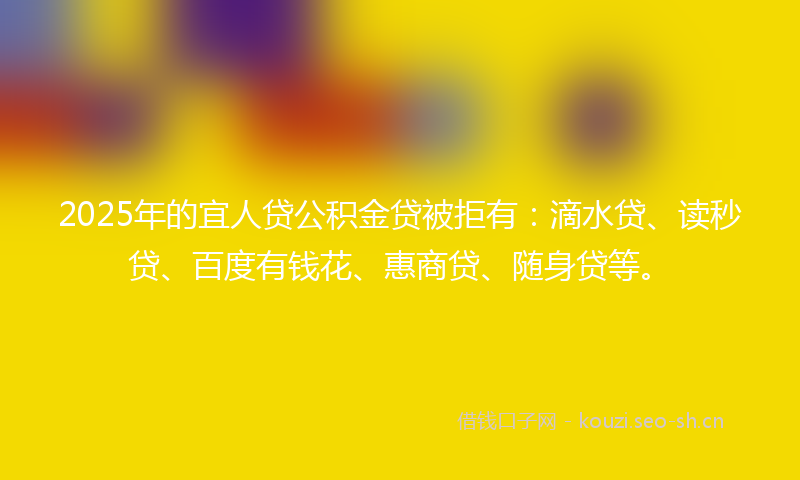 2025年的宜人贷公积金贷被拒有：滴水贷、读秒贷、百度有钱花、惠商贷、随身贷等。