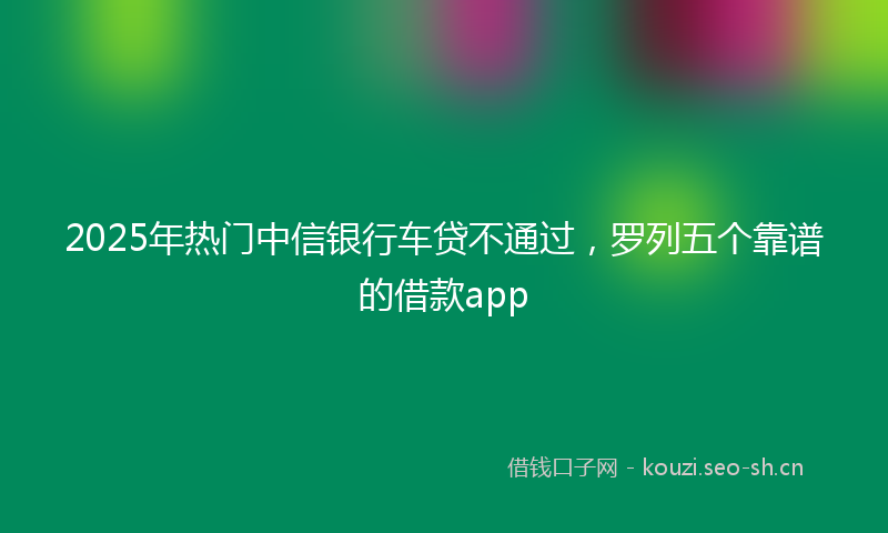 2025年热门中信银行车贷不通过，罗列五个靠谱的借款app