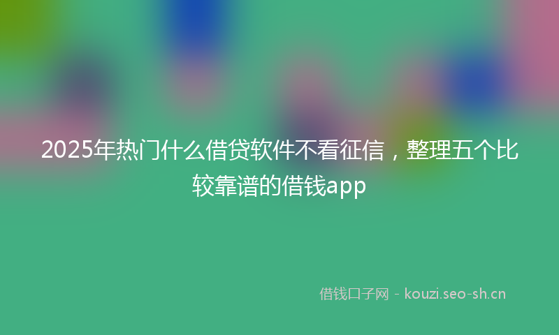 2025年热门什么借贷软件不看征信，整理五个比较靠谱的借钱app