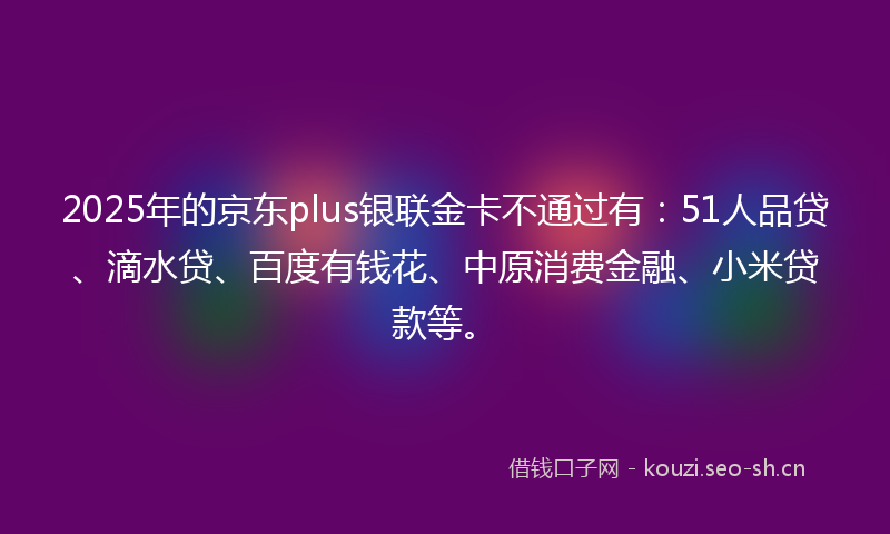 2025年的京东plus银联金卡不通过有：51人品贷、滴水贷、百度有钱花、中原消费金融、小米贷款等。