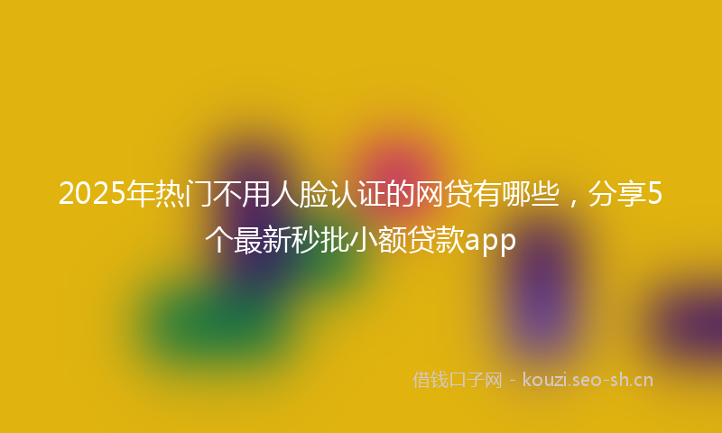 2025年热门不用人脸认证的网贷有哪些，分享5个最新秒批小额贷款app