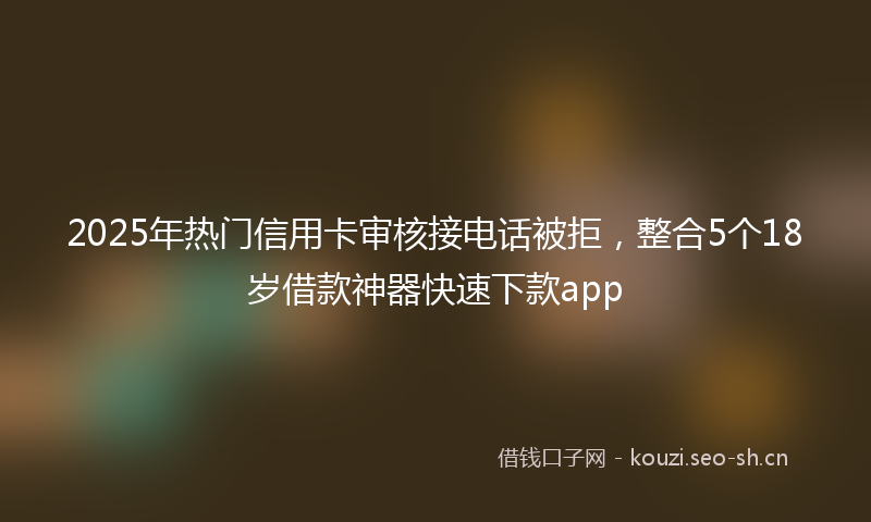 2025年热门信用卡审核接电话被拒，整合5个18岁借款神器快速下款app