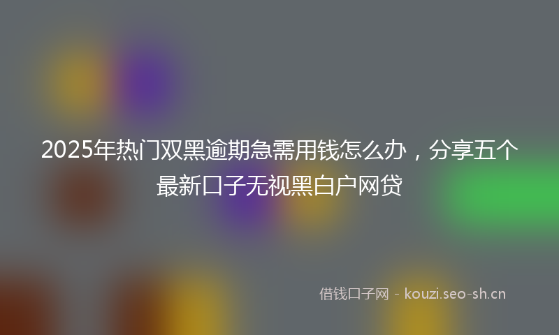 2025年热门双黑逾期急需用钱怎么办，分享五个最新口子无视黑白户网贷