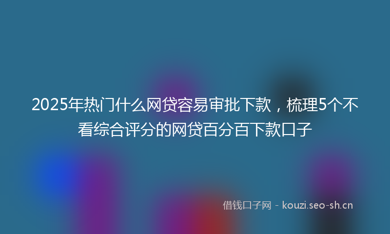 2025年热门什么网贷容易审批下款，梳理5个不看综合评分的网贷百分百下款口子