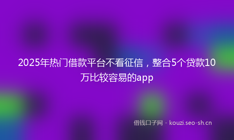 2025年热门借款平台不看征信，整合5个贷款10万比较容易的app