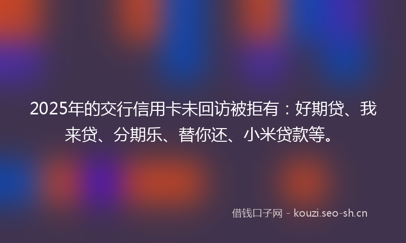 2025年的交行信用卡未回访被拒有：好期贷、我来贷、分期乐、替你还、小米贷款等。