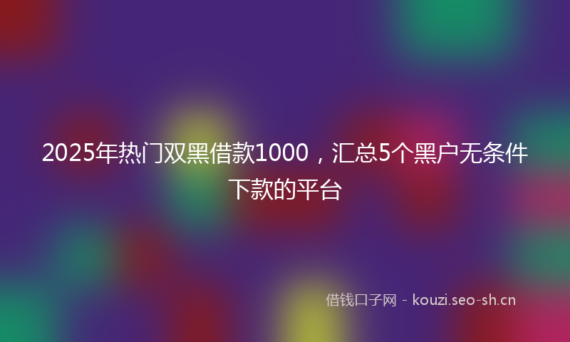 2025年热门双黑借款1000，汇总5个黑户无条件下款的平台