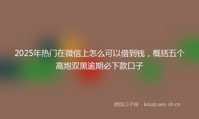 2025年热门在微信上怎么可以借到钱，概括五个高炮双黑逾期必下款口子
