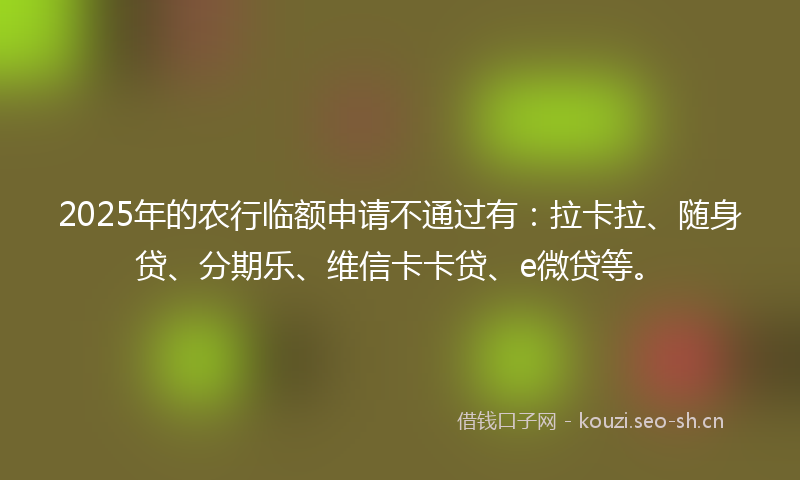 2025年的农行临额申请不通过有:拉卡拉、随身贷、分期乐、维信卡卡贷、e微贷等。