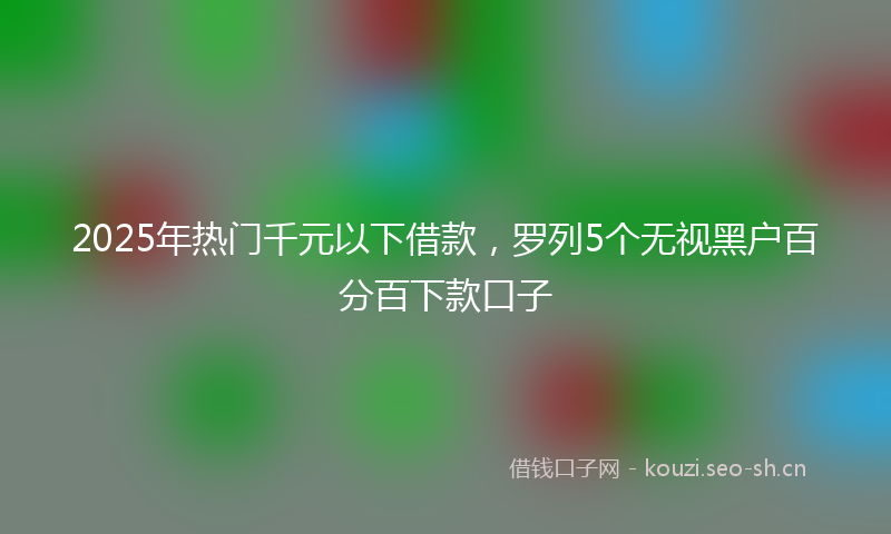 2025年热门千元以下借款，罗列5个无视黑户百分百下款口子