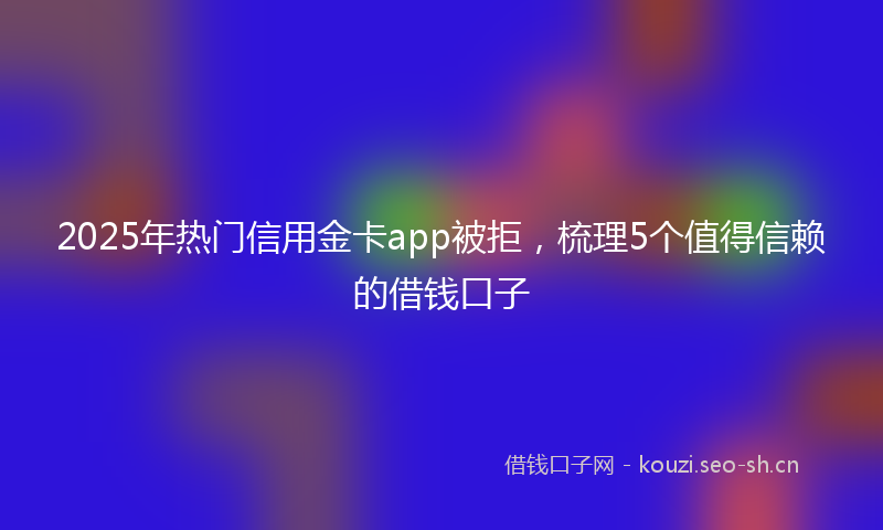 2025年热门信用金卡app被拒，梳理5个值得信赖的借钱口子