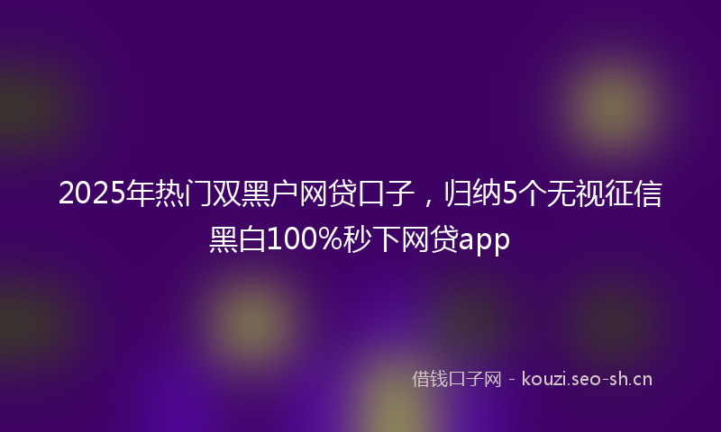 2025年热门双黑户网贷口子，归纳5个无视征信黑白100%秒下网贷app