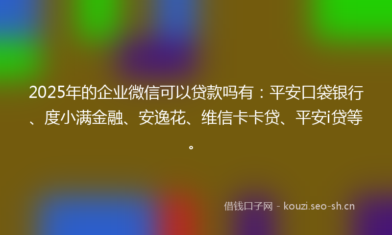 2025年的企业微信可以贷款吗有：平安口袋银行、度小满金融、安逸花、维信卡卡贷、平安i贷等。