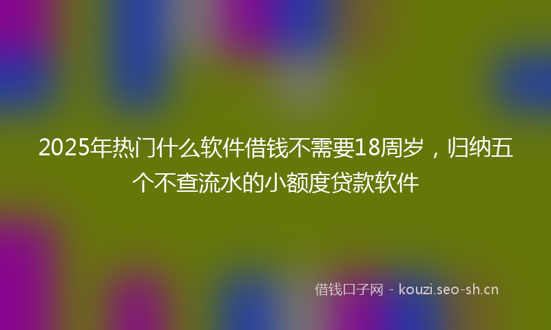 2025年热门什么软件借钱不需要18周岁，归纳五个不查流水的小额度贷款软件