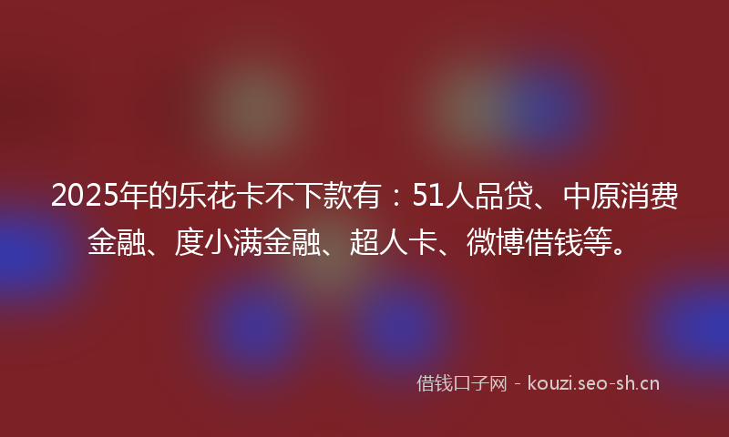 2025年的乐花卡不下款有：51人品贷、中原消费金融、度小满金融、超人卡、微博借钱等。