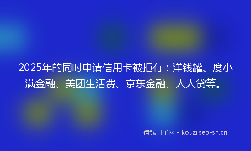2025年的同时申请信用卡被拒有：洋钱罐、度小满金融、美团生活费、京东金融、人人贷等。