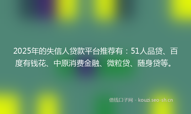 2025年的失信人贷款平台推荐有：51人品贷、百度有钱花、中原消费金融、微粒贷、随身贷等。
