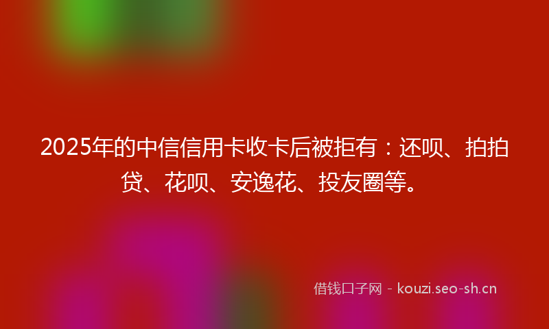 2025年的中信信用卡收卡后被拒有：还呗、拍拍贷、花呗、安逸花、投友圈等。