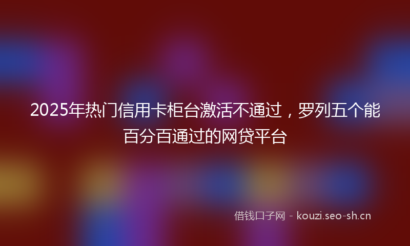 2025年热门信用卡柜台激活不通过，罗列五个能百分百通过的网贷平台