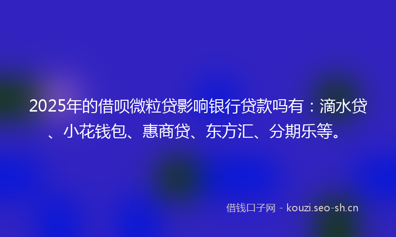 2025年的借呗微粒贷影响银行贷款吗有：滴水贷、小花钱包、惠商贷、东方汇、分期乐等。