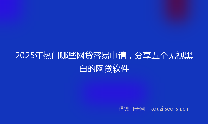 2025年热门哪些网贷容易申请，分享五个无视黑白的网贷软件
