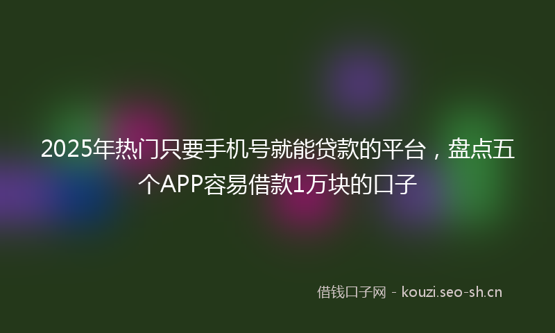 2025年热门只要手机号就能贷款的平台，盘点五个APP容易借款1万块的口子
