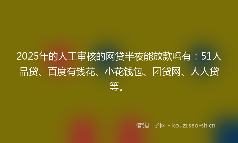 2025年的人工审核的网贷半夜能放款吗有：51人品贷、百度有钱花、小花钱包、团贷网、人人贷等。