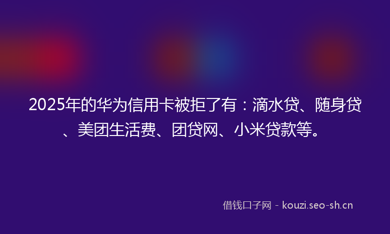 2025年的华为信用卡被拒了有：滴水贷、随身贷、美团生活费、团贷网、小米贷款等。