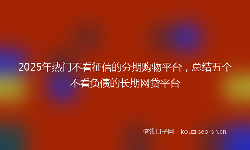 2025年热门不看征信的分期购物平台，总结五个不看负债的长期网贷平台