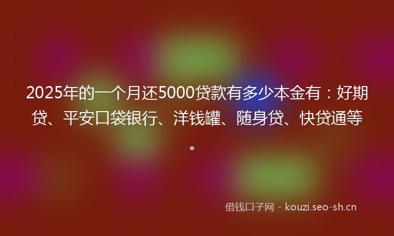 2025年的一个月还5000贷款有多少本金有：好期贷、平安口袋银行、洋钱罐、随身贷、快贷通等。