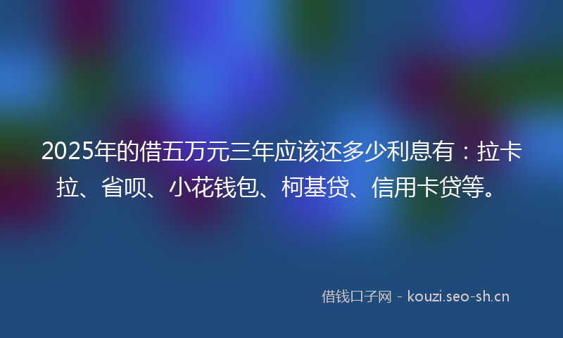 2025年的借五万元三年应该还多少利息有：拉卡拉、省呗、小花钱包、柯基贷、信用卡贷等。