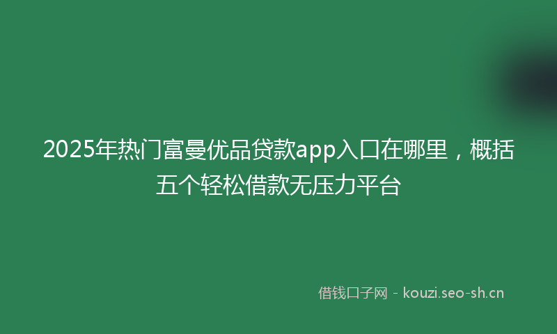 2025年热门富曼优品贷款app入口在哪里，概括五个轻松借款无压力平台