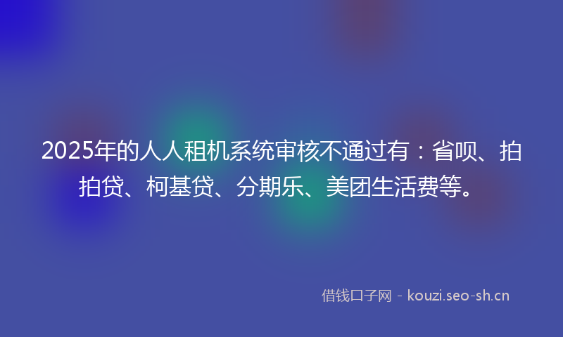 2025年的人人租机系统审核不通过有：省呗、拍拍贷、柯基贷、分期乐、美团生活费等。