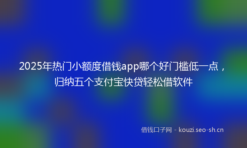 2025年热门小额度借钱app哪个好门槛低一点，归纳五个支付宝快贷轻松借软件