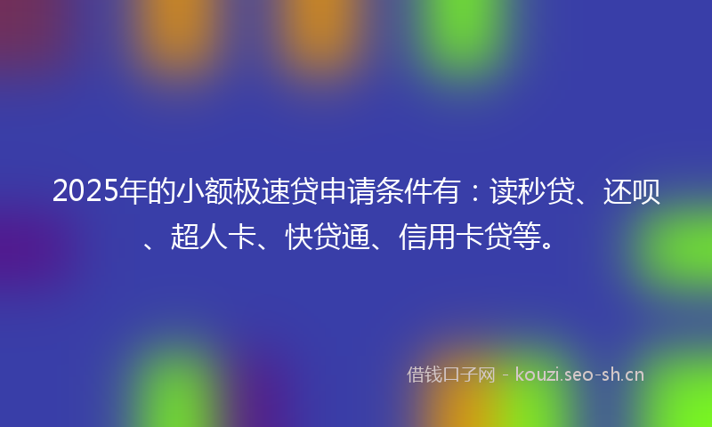 2025年的小额极速贷申请条件有：读秒贷、还呗、超人卡、快贷通、信用卡贷等。