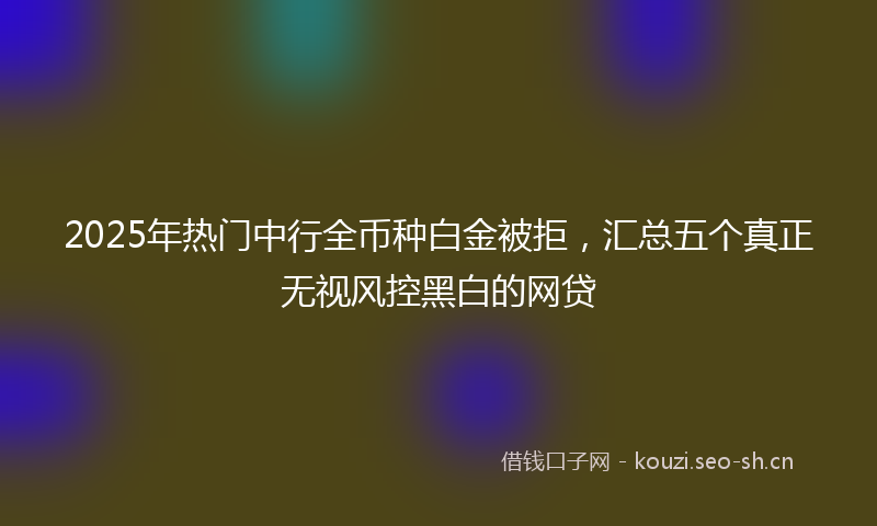 2025年热门中行全币种白金被拒，汇总五个真正无视风控黑白的网贷