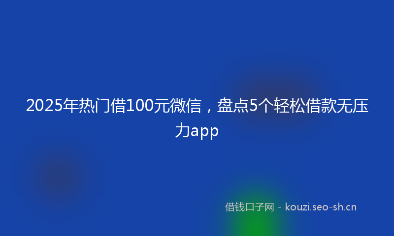 2025年热门借100元微信，盘点5个轻松借款无压力app