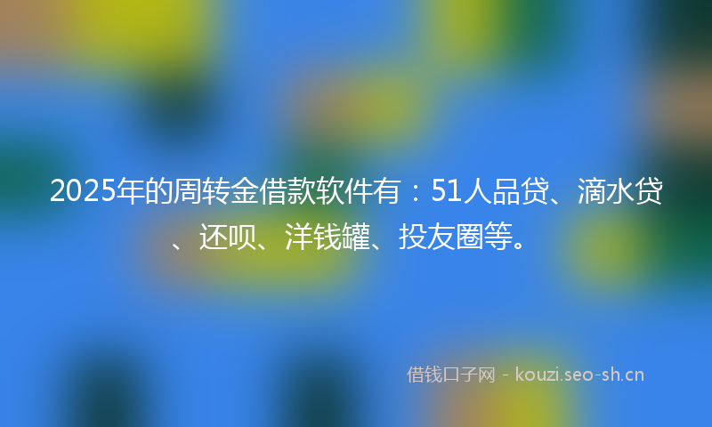 2025年的周转金借款软件有：51人品贷、滴水贷、还呗、洋钱罐、投友圈等。